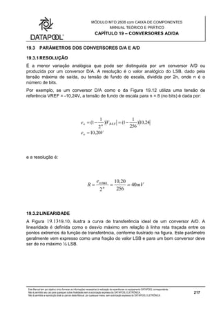MÓDULO MTD 2608 com CAIXA DE COMPONENTES
MANUAL TEÓRICO E PRÁTICO
CAPÍTULO 19 – CONVERSORES AD/DA
Este Manual tem por objetivo único fornecer as informações necessárias à realização de experiências no equipamento DATAPOOL correspondente.
Não é permitido seu uso para quaisquer outras finalidades sem a autorização expressa da DATAPOOL ELETRÔNICA.
Não é permitida a reprodução total ou parcial deste Manual, por quaisquer meios, sem autorização expressa da DATAPOOL ELETRÔNICA.
217
19.3 PARÂMETROS DOS CONVERSORES D/A E A/D
19.3.1 RESOLUÇÃO
É a menor variação analógica que pode ser distinguida por um conversor A/D ou
produzida por um conversor D/A. A resolução é o valor analógico do LSB, dado pela
tensão máxima de saída, ou tensão de fundo de escala, dividida por 2n, onde n é o
número de bits.
Por exemplo, se um conversor D/A como o da Figura 19.12 utiliza uma tensão de
referência VREF = -10,24V, a tensão de fundo de escala para n = 8 (no bits) é dada por:
Ve
Ve
o
REFno
20,10
24,10)
256
1
1()
2
1
1(


e a resolução é:
mV
e
R n
o
40
256
20,10
2
max

19.3.2 LINEARIDADE
A Figura 19.1319.10, ilustra a curva de transferência ideal de um conversor A/D. A
linearidade é definida como o desvio máximo em relação à linha reta traçada entre os
pontos extremos da função de transferência, conforme ilustrado na figura. Este parâmetro
geralmente vem expresso como uma fração do valor LSB e para um bom conversor deve
ser de no máximo ½ LSB.
 