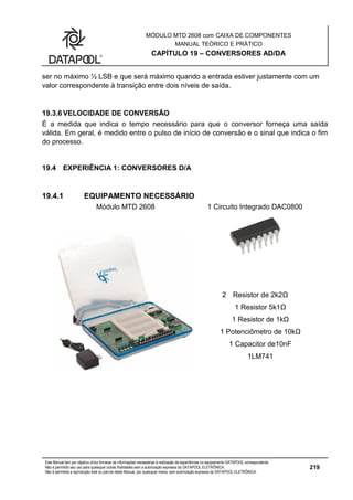 MÓDULO MTD 2608 com CAIXA DE COMPONENTES
MANUAL TEÓRICO E PRÁTICO
CAPÍTULO 19 – CONVERSORES AD/DA
Este Manual tem por objetivo único fornecer as informações necessárias à realização de experiências no equipamento DATAPOOL correspondente.
Não é permitido seu uso para quaisquer outras finalidades sem a autorização expressa da DATAPOOL ELETRÔNICA.
Não é permitida a reprodução total ou parcial deste Manual, por quaisquer meios, sem autorização expressa da DATAPOOL ELETRÔNICA.
219
ser no máximo ½ LSB e que será máximo quando a entrada estiver justamente com um
valor correspondente à transição entre dois níveis de saída.
19.3.6 VELOCIDADE DE CONVERSÃO
É a medida que indica o tempo necessário para que o conversor forneça uma saída
válida. Em geral, é medido entre o pulso de início de conversão e o sinal que indica o fim
do processo.
19.4 EXPERIÊNCIA 1: CONVERSORES D/A
19.4.1 EQUIPAMENTO NECESSÁRIO
Módulo MTD 2608 1 Circuito Integrado DAC0800
2 Resistor de 2k2Ω
1 Resistor 5k1Ω
1 Resistor de 1kΩ
1 Potenciômetro de 10kΩ
1 Capacitor de10nF
1LM741
 