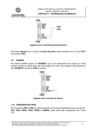 MÓDULO MTD 2608 com CAIXA DE COMPONENTES
MANUAL TEÓRICO E PRÁTICO
CAPÍTULO 1 – INTRODUÇÃO AO MÓDULO
Este Manual tem por objetivo único fornecer as informações necessárias à realização de experiências no equipamento DATAPOOL correspondente.
Não é permitido seu uso para quaisquer outras finalidades sem a autorização expressa da DATAPOOL ELETRÔNICA.
Não é permitida a reprodução total ou parcial deste Manual, por quaisquer meios, sem autorização expressa da DATAPOOL ELETRÔNICA..
6
Ligação com o circuito de ponta de prova
Para fazer ligação com o circuito da ponta de prova, basta conectar um fio no pino PP1
Do conector CN5.
1.9 BUZZER
No módulo também possui um BUZZER, que é um componente que produz um sinal
audível, quando se aplica sobre ele uma tensão de 5 Volts. Seu acesso é feito através do
pino BUZZER do conector CN6 do módulo.
Ligação com o circuito do buzzer.
1.10 FREQUÊNCIAS FIXAS
Os conectores CN5 e CN6 do módulo fornecem 6 sinais de frequências fixas que são de:
1Hz, 10Hz, 100Hz, 1KHz, 10KHz e 100KHz. Estes sinais são compatíveis com níveis
TTL.
 