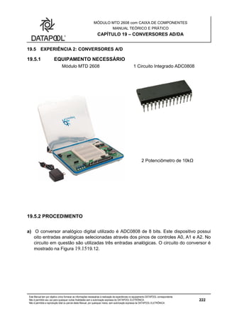 MÓDULO MTD 2608 com CAIXA DE COMPONENTES
MANUAL TEÓRICO E PRÁTICO
CAPÍTULO 19 – CONVERSORES AD/DA
Este Manual tem por objetivo único fornecer as informações necessárias à realização de experiências no equipamento DATAPOOL correspondente.
Não é permitido seu uso para quaisquer outras finalidades sem a autorização expressa da DATAPOOL ELETRÔNICA.
Não é permitida a reprodução total ou parcial deste Manual, por quaisquer meios, sem autorização expressa da DATAPOOL ELETRÔNICA.
222
19.5 EXPERIÊNCIA 2: CONVERSORES A/D
19.5.1 EQUIPAMENTO NECESSÁRIO
Módulo MTD 2608 1 Circuito Integrado ADC0808
2 Potenciômetro de 10kΩ
19.5.2 PROCEDIMENTO
a) O conversor analógico digital utilizado é ADC0808 de 8 bits. Este dispositivo possui
oito entradas analógicas selecionadas através dos pinos de controles A0, A1 e A2. No
circuito em questão são utilizadas três entradas analógicas. O circuito do conversor é
mostrado na Figura 19.1519.12.
 