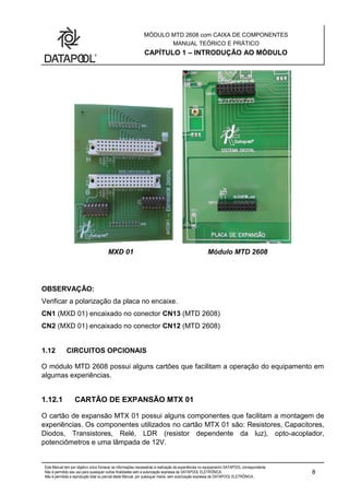 MÓDULO MTD 2608 com CAIXA DE COMPONENTES
MANUAL TEÓRICO E PRÁTICO
CAPÍTULO 1 – INTRODUÇÃO AO MÓDULO
Este Manual tem por objetivo único fornecer as informações necessárias à realização de experiências no equipamento DATAPOOL correspondente.
Não é permitido seu uso para quaisquer outras finalidades sem a autorização expressa da DATAPOOL ELETRÔNICA.
Não é permitida a reprodução total ou parcial deste Manual, por quaisquer meios, sem autorização expressa da DATAPOOL ELETRÔNICA..
8
MXD 01 Módulo MTD 2608
OBSERVAÇÃO:
Verificar a polarização da placa no encaixe.
CN1 (MXD 01) encaixado no conector CN13 (MTD 2608)
CN2 (MXD 01) encaixado no conector CN12 (MTD 2608)
1.12 CIRCUITOS OPCIONAIS
O módulo MTD 2608 possui alguns cartões que facilitam a operação do equipamento em
algumas experiências.
1.12.1 CARTÃO DE EXPANSÃO MTX 01
O cartão de expansão MTX 01 possui alguns componentes que facilitam a montagem de
experiências. Os componentes utilizados no cartão MTX 01 são: Resistores, Capacitores,
Diodos, Transistores, Relé, LDR (resistor dependente da luz), opto-acoplador,
potenciômetros e uma lâmpada de 12V.
 