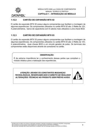 MÓDULO MTD 2608 com CAIXA DE COMPONENTES
MANUAL TEÓRICO E PRÁTICO
CAPÍTULO 1 – INTRODUÇÃO AO MÓDULO
Este Manual tem por objetivo único fornecer as informações necessárias à realização de experiências no equipamento DATAPOOL correspondente.
Não é permitido seu uso para quaisquer outras finalidades sem a autorização expressa da DATAPOOL ELETRÔNICA.
Não é permitida a reprodução total ou parcial deste Manual, por quaisquer meios, sem autorização expressa da DATAPOOL ELETRÔNICA..
9
1.12.2 CARTÃO DE EXPANSÃO MTX 02
O cartão de expansão MTX 02 possui alguns componentes que facilitam a montagem de
algumas experiências. Os componentes utilizados no cartão MTX 02 são: 2 Relés de 12V,
4 potenciômetros, banco de capacitores com 6 valores mais utilizados e uma chave BCD.
1.12.3 CARTÃO DE EXPANSÃO MTX 03
O cartão de expansão MTX 03 possui alguns componentes que facilitam a montagem de
algumas experiências. Os componentes utilizados no cartão MTX 03 são: 2 Relés de 12V,
4 potenciômetros, duas chaves BCD e um circuito gerador de pulso. Os terminais dos
componentes estão disponíveis através de conectores no cartão.
ATENÇÃO: DEVIDO ÀS CONSTANTES MUDANÇAS
TECNOLÓGICAS, RESERVAMO-NOS O DIREITO DE REALIZAR
ALTERAÇÕES TÉCNICAS NO PRODUTO SEM PRÉVIO AVISO.
OBSERVAÇÃO:
É de extrema importância ter o conhecimento dessas partes que compõem o
módulo didático para a realização das experiências.
 