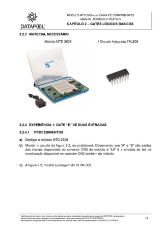 MÓDULO MTD 2608 com CAIXA DE COMPONENTES
MANUAL TEÓRICO E PRÁTICO
CAPÍTULO 2 – GATES LÓGICOS BÁSICOS
Este Manual tem por objetivo único fornecer as informações necessárias à realização de experiências no equipamento DATAPOOL correspondente.
Não é permitido seu uso para quaisquer outras finalidades sem a autorização expressa da DATAPOOL ELETRÔNICA.
Não é permitida a reprodução total ou parcial deste Manual, por quaisquer meios, sem autorização expressa da DATAPOOL ELETRÔNICA..
13
2.2.3 MATERIAL NECESSÁRIO
Módulo MTD 2608 1 Circuito Integrado 74LS08
2.2.4 EXPERIÊNCIA 1: GATE “E” DE DUAS ENTRADAS
2.2.4.1 PROCEDIMENTOS
a) Desligar o módulo MTD 2608
b) Montar o circuito da figura 2.2, no protoboard. Observando que “A” e “B” são saídas
das chaves disponíveis no conector CN3 do módulo e “L0” é a entrada de led de
monitoração disponível no conector CN2 também do módulo.
c) A figura 2.2, mostra a pinagem do CI 74LS08.
 