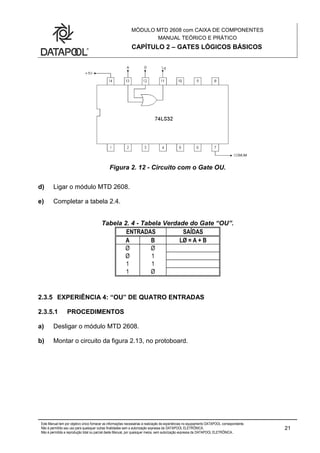 MÓDULO MTD 2608 com CAIXA DE COMPONENTES
MANUAL TEÓRICO E PRÁTICO
CAPÍTULO 2 – GATES LÓGICOS BÁSICOS
Este Manual tem por objetivo único fornecer as informações necessárias à realização de experiências no equipamento DATAPOOL correspondente.
Não é permitido seu uso para quaisquer outras finalidades sem a autorização expressa da DATAPOOL ELETRÔNICA.
Não é permitida a reprodução total ou parcial deste Manual, por quaisquer meios, sem autorização expressa da DATAPOOL ELETRÔNICA..
21
Figura 2. 12 - Circuito com o Gate OU.
d) Ligar o módulo MTD 2608.
e) Completar a tabela 2.4.
Tabela 2. 4 - Tabela Verdade do Gate “OU”.
ENTRADAS SAÍDAS
A B LØ = A + B
Ø Ø
Ø 1
1 1
1 Ø
2.3.5 EXPERIÊNCIA 4: “OU” DE QUATRO ENTRADAS
2.3.5.1 PROCEDIMENTOS
a) Desligar o módulo MTD 2608.
b) Montar o circuito da figura 2.13, no protoboard.
 