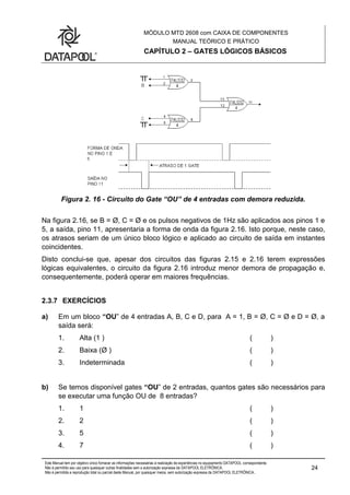 MÓDULO MTD 2608 com CAIXA DE COMPONENTES
MANUAL TEÓRICO E PRÁTICO
CAPÍTULO 2 – GATES LÓGICOS BÁSICOS
Este Manual tem por objetivo único fornecer as informações necessárias à realização de experiências no equipamento DATAPOOL correspondente.
Não é permitido seu uso para quaisquer outras finalidades sem a autorização expressa da DATAPOOL ELETRÔNICA.
Não é permitida a reprodução total ou parcial deste Manual, por quaisquer meios, sem autorização expressa da DATAPOOL ELETRÔNICA..
24
Figura 2. 16 - Circuito do Gate “OU” de 4 entradas com demora reduzida.
Na figura 2.16, se B = Ø, C = Ø e os pulsos negativos de 1Hz são aplicados aos pinos 1 e
5, a saída, pino 11, apresentaria a forma de onda da figura 2.16. Isto porque, neste caso,
os atrasos seriam de um único bloco lógico e aplicado ao circuito de saída em instantes
coincidentes.
Disto conclui-se que, apesar dos circuitos das figuras 2.15 e 2.16 terem expressões
lógicas equivalentes, o circuito da figura 2.16 introduz menor demora de propagação e,
consequentemente, poderá operar em maiores frequências.
2.3.7 EXERCÍCIOS
a) Em um bloco “OU” de 4 entradas A, B, C e D, para A = 1, B = Ø, C = Ø e D = Ø, a
saída será:
1. Alta (1 ) ( )
2. Baixa (Ø ) ( )
3. Indeterminada ( )
b) Se temos disponível gates “OU” de 2 entradas, quantos gates são necessários para
se executar uma função OU de 8 entradas?
1. 1 ( )
2. 2 ( )
3. 5 ( )
4. 7 ( )
 
