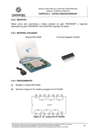 MÓDULO MTD 2608 com CAIXA DE COMPONENTES
MANUAL TEÓRICO E PRÁTICO
CAPÍTULO 2 – GATES LÓGICOS BÁSICOS
Este Manual tem por objetivo único fornecer as informações necessárias à realização de experiências no equipamento DATAPOOL correspondente.
Não é permitido seu uso para quaisquer outras finalidades sem a autorização expressa da DATAPOOL ELETRÔNICA.
Não é permitida a reprodução total ou parcial deste Manual, por quaisquer meios, sem autorização expressa da DATAPOOL ELETRÔNICA..
26
2.4.2 OBJETIVO
Neste ponto será examinada a tabela verdade do gate “INVERSOR” e algumas
aplicações do gate “INVERSOR” como BUFFER e gerador de atraso.
2.4.3 MATERIAL UTILIZADO
Módulo MTD 2608 1 Circuito Integrado 74LS04
2.4.4 PROCEDIMENTO
a) Desligar o módulo MTD 2608.
b) Observar a figura 2.18, mostra a pinagem do CI 74LS04
Figura 2. 18 - Layout do CI 74LS04.
 