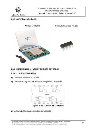 MÓDULO MTD 2608 com CAIXA DE COMPONENTES
MANUAL TEÓRICO E PRÁTICO
CAPÍTULO 2 – GATES LÓGICOS BÁSICOS
Este Manual tem por objetivo único fornecer as informações necessárias à realização de experiências no equipamento DATAPOOL correspondente.
Não é permitido seu uso para quaisquer outras finalidades sem a autorização expressa da DATAPOOL ELETRÔNICA.
Não é permitida a reprodução total ou parcial deste Manual, por quaisquer meios, sem autorização expressa da DATAPOOL ELETRÔNICA..
30
2.5.3 MATERIAL UTILIZADO
Módulo MTD 2608 1 Circuito Integrado 74LS00
2.5.4 EXPERIÊNCIA 6: “NÃO-E” DE DUAS ENTRADAS
2.5.4.1 PROCEDIMENTOS
a) Desligar o módulo MTD 2608.
b) Observar a figura 2.23, mostra a pinagem do CI 74LS00
Figura 2. 23 - Lay-out do CI 74LS00.
c) A figura 2.24 mostra o circuito a ser utilizado:
 