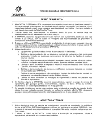 TERMO DE GARANTIA E ASSISTÊNCIA TÉCNICA
TERMO DE GARANTIA
1. A DATAPOOL ELETRÔNICA LTDA. garante este equipamento contra quaisquer defeitos de material ou
fabricação que nele se apresentem, em condições normais de uso e manutenção, pelo prazo de 3 (três)
meses (garantia legal), mais 9 (nove) meses de garantia adicional, num total de 1 (um) ano, contados a
partir da data de emissão da Nota Fiscal de Venda.
2. Qualquer defeito que, eventualmente, se apresente dentro do prazo de validade deve ser
imediatamente notificado à Assistência Técnica da Datapool.
3. A DATAPOOL reparará o equipamento sem custo nenhum para o proprietário, desde que este seja
enviado à DATAPOOL, com os custos de transporte sob responsabilidade do proprietário e
acompanhado da Nota Fiscal de Venda.
4. O reparo, a critério da DATAPOOL, poderá incluir a substituição de componentes e placas por novos ou
recondicionados equivalentes. As partes substitutas serão garantidas pelo restante do prazo original. As
partes substituídas se tornarão propriedade da DATAPOOL.
5. A Garantia não cobre:
a. Equipamentos que tenham tido o número de série alterado ou adulterado;
b. Defeitos ou danos resultantes de uso abusivo ou incorreto do equipamento, tais como peças
arranhadas, trincadas ou quebradas, derramamento de alimentos ou líquidos de qualquer
natureza e outros;
c. Defeitos ou danos provocados por acidentes, desastres e causas naturais, tais como quedas,
incêndios, inundações, exposição excessiva a calor, descargas elétricas, maresia e outros;
d. Defeitos ou danos resultantes de limpeza ou instalação feitas em desacordo com o Manual de
Operação, Manutenção e Ajustes;
e. Defeitos ou danos resultantes de alterações, modificações ou reparos efetuados por pessoas
não autorizadas pela DATAPOOL;
f. Defeitos ou danos resultantes do não cumprimento rigoroso das instruções dos manuais do
equipamento na realização dos experimentos didáticos e testes;
g. Defeitos ou danos resultantes da realização de experimentos e testes não previstos nos
manuais do equipamento.
6. Em hipótese alguma a DATAPOOL assumirá responsabilidade, superior ao preço da compra do
equipamento, por quaisquer perdas, inconveniências, prejuízos ou danos diretos ou indiretos,
resultantes do uso ou da impossibilidade do uso do equipamento.
7. Em especial, considerando que os experimentos e testes envolvendo a conexão dos módulos à rede
elétrica devem ser realizados ou supervisionados por profissional habilitado, a DATAPOOL não assume
quaisquer responsabilidades por acidentes e danos pessoais no uso de seus equipamentos.
ASSISTÊNCIA TÉCNICA
1. Após o término do prazo de garantia, se o equipamento necessitar de manutenção ou assistência
técnica, a DATAPOOL ELETRÔNICA deve ser notificada e o equipamento enviado à DATAPOOL, com
os custos de transporte sob responsabilidade do proprietário. Não serão recebidos equipamentos com
frete a pagar.
2. O reparo, a critério da DATAPOOL, poderá incluir a substituição de componentes, placas e
equipamentos por novos ou recondicionados equivalentes.
 