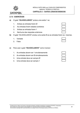 MÓDULO MTD 2608 com CAIXA DE COMPONENTES
MANUAL TEÓRICO E PRÁTICO
CAPÍTULO 2 – GATES LÓGICOS BÁSICOS
Este Manual tem por objetivo único fornecer as informações necessárias à realização de experiências no equipamento DATAPOOL correspondente.
Não é permitido seu uso para quaisquer outras finalidades sem a autorização expressa da DATAPOOL ELETRÔNICA.
Não é permitida a reprodução total ou parcial deste Manual, por quaisquer meios, sem autorização expressa da DATAPOOL ELETRÔNICA..
41
2.7.5 EXERCÍCIOS
a) O gate “OU-EXCLUSIVO” produz uma saída 1 se:
1. Ambas as entradas forem Ø
2. As entradas forem estados contrários
3. Ambas as entradas forem 1
4. Nenhuma das respostas anteriores
b) O gate “OU-EXCLUSIVO” produz uma saída Ø se as entradas forem as mesmas.
1. Verdade
2. Falso
c) Para usar o gate “OU-EXCLUSIVO” como inversor:
1. As entradas devem ser 1 simultaneamente
2. As entradas devem ser Ø simultaneamente
3. Uma entrada deve ser sempre Ø
4. Uma entrada deve ser sempre 1
 