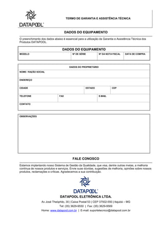 TERMO DE GARANTIA E ASSISTÊNCIA TÉCNICA
DADOS DO EQUIPAMENTO
O preenchimento dos dados abaixo é essencial para a utilização da Garantia e Assistência Técnica dos
Produtos DATAPOOL.
DADOS DO EQUIPAMENTO
MODELO Nº DE SÉRIE Nº DA NOTA FISCAL DATA DE COMPRA
DADOS DO PROPRIETÁRIO
NOME / RAZÃO SOCIAL
ENDEREÇO
CIDADE ESTADO CEP
TELEFONE FAX E-MAIL
CONTATO
OBSERVAÇÕES
FALE CONOSCO
Estamos implantando nosso Sistema de Gestão da Qualidade, que visa, dentre outras metas, a melhoria
contínua de nossos produtos e serviços. Envie suas dúvidas, sugestões de melhoria, opiniões sobre nossos
produtos, reclamações e críticas. Agradecemos a sua contribuição.
DATAPOOL ELETRÔNICA LTDA.
Av José Theóphilo, 30 | Caixa Postal 53 | CEP 37502-550 | Itajubá – MG
Tel: (35) 3629-9550 | Fax: (35) 3629-9569
Home: www.datapool.com.br | E-mail: suportetecnico@datapool.com.br
 