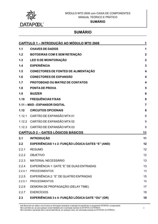 MÓDULO MTD 2608 com CAIXA DE COMPONENTES
MANUAL TEÓRICO E PRÁTICO
SUMÁRIO
Este Manual tem por objetivo único fornecer as informações necessárias à realização de experiências no equipamento DATAPOOL correspondente.
Não é permitido seu uso para quaisquer outras finalidades sem a autorização expressa da DATAPOOL ELETRÔNICA.
Não é permitida a reprodução total ou parcial deste Manual, por quaisquer meios, sem autorização expressa da DATAPOOL ELETRÔNICA..
i
SUMÁRIO
CAPÍTULO 1 – INTRODUÇÃO AO MÓDULO MTD 2608 1
1.1 CHAVES DE DADOS 1
1.2 BOTOEIRAS COM E SEM RETENÇÃO 2
1.3 LED`S DE MONITORAÇÃO 2
1.4 EXPERIÊNCIA 3
1.5 CONECTORES DE FONTES DE ALIMENTAÇÃO 4
1.6 CONECTORES DE EXPANSÃO 4
1.7 PROTOBOAD OU MATRIZ DE CONTATOS 4
1.8 PONTA DE PROVA 5
1.9 BUZZER 6
1.10 FREQUÊNCIAS FIXAS 6
1.11 – MXD - EXPANSOR DIGITAL 7
1.12 CIRCUITOS OPCIONAIS 8
1.12.1 CARTÃO DE EXPANSÃO MTX 01 8
1.12.2 CARTÃO DE EXPANSÃO MTX 02 9
1.12.3 CARTÃO DE EXPANSÃO MTX 03 9
CAPÍTULO 2 – GATES LÓGICOS BÁSICOS 11
2.1 INTRODUÇÃO 11
2.2 EXPERIÊNCIAS 1 E 2: FUNÇÃO LÓGICA GATES “E” (AND) 12
2.2.1 RESUMO 12
2.2.2 OBJETIVO 12
2.2.3 MATERIAL NECESSÁRIO 13
2.2.4 EXPERIÊNCIA 1: GATE “E” DE DUAS ENTRADAS 13
2.2.4.1 PROCEDIMENTOS 13
2.2.5 EXPERIÊNCIA 2: “E” DE QUATRO ENTRADAS 15
2.2.5.1 PROCEDIMENTOS 15
2.2.6 DEMORA DE PROPAGAÇÃO (DELAY TIME) 17
2.2.7 EXERCÍCIOS 18
2.3 EXPERIÊNCIAS 3 E 4: FUNÇÃO LÓGICA GATE “OU” (OR) 19
 
