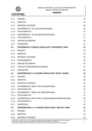 MÓDULO MTD 2608 com CAIXA DE COMPONENTES
MANUAL TEÓRICO E PRÁTICO
SUMÁRIO
Este Manual tem por objetivo único fornecer as informações necessárias à realização de experiências no equipamento DATAPOOL correspondente.
Não é permitido seu uso para quaisquer outras finalidades sem a autorização expressa da DATAPOOL ELETRÔNICA.
Não é permitida a reprodução total ou parcial deste Manual, por quaisquer meios, sem autorização expressa da DATAPOOL ELETRÔNICA..
ii
2.3.1 RESUMO 19
2.3.2 OBJETIVO 19
2.3.3 MATERIAL UTILIZADO 20
2.3.4 EXPERIÊNCIA 3: “OU” DE DUAS ENTRADAS 20
2.3.4.1 PROCEDIMENTOS 20
2.3.5 EXPERIÊNCIA 4: “OU” DE QUATRO ENTRADAS 21
2.3.5.1 PROCEDIMENTOS 21
2.3.6 ANÁLISE DE DEMORA 23
2.3.7 EXERCÍCIOS 24
2.4 EXPERIÊNCIA 5: FUNÇÃO LÓGICA GATE “INVERSORA” (NOT) 25
2.4.1 RESUMO 25
2.4.2 OBJETIVO 26
2.4.3 MATERIAL UTILIZADO 26
2.4.4 PROCEDIMENTO 26
2.4.5 ANÁLISE DE DEMORA 27
2.4.6 FAN-OUT (CAPACIDADE DE CARGAS) 27
2.4.7 EXERCÍCIOS 28
2.5 EXPERIÊNCIAS 6 A 8: FUNÇÃO LÓGICA GATE “NÃO-E” (NAND) 29
2.5.1 RESUMO 29
2.5.2 OBJETIVO 29
2.5.3 MATERIAL UTILIZADO 30
2.5.4 EXPERIÊNCIA 6: “NÃO-E” DE DUAS ENTRADAS 30
2.5.4.1 PROCEDIMENTOS 30
2.5.5 EXPERIÊNCIA 7: “NÃO-E” DE TRÊS ENTRADAS 31
2.5.5.1 PROCEDIMENTOS 31
2.5.6 EXPERIÊNCIA 8: GATE “NÃO-E” FUNCIONANDO COMO INVERSOR 32
2.5.6.1 PROCEDIMENTOS 32
2.5.7 EXERCÍCIOS 33
2.6 EXPERIÊNCIAS 9 A 11: FUNÇÃO LÓGICA GATE “NÃO-OU” (NOR) 33
2.6.1 RESUMO 33
2.6.2 OBJETIVO 34
2.6.3 MATERIAL UTILIZADO 34
 