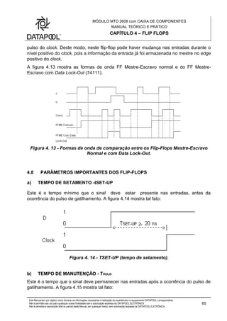 MÓDULO MTD 2608 com CAIXA DE COMPONENTES
MANUAL TEÓRICO E PRÁTICO
CAPÍTULO 4 – FLIP FLOPS
Este Manual tem por objetivo único fornecer as informações necessárias à realização de experiências no equipamento DATAPOOL correspondente.
Não é permitido seu uso para quaisquer outras finalidades sem a autorização expressa da DATAPOOL ELETRÔNICA.
Não é permitida a reprodução total ou parcial deste Manual, por quaisquer meios, sem autorização expressa da DATAPOOL ELETRÔNICA..
65
pulso do clock. Deste modo, neste flip-flop pode haver mudança nas entradas durante o
nível positivo do clock, pois a informação da entrada já foi armazenada no mestre no edge
positivo do clock.
A figura 4.13 mostra as formas de onda FF Mestre-Escravo normal e do FF Mestre-
Escravo com Data Lock-Out (74111).
Figura 4. 13 - Formas de onda de comparação entre os Flip-Flops Mestre-Escravo
Normal e com Data Lock-Out.
4.8 PARÂMETROS IMPORTANTES DOS FLIP-FLOPS
a) TEMPO DE SETAMENTO -tSET-UP
Este é o tempo mínimo que o sinal deve estar presente nas entradas, antes da
ocorrência do pulso de gatilhamento. A figura 4.14 mostra tal fato:
Figura 4. 14 - TSET-UP (tempo de setamento).
b) TEMPO DE MANUTENÇÃO - THOLD
Este é o tempo que o sinal deve permanecer nas entradas após a ocorrência do pulso de
gatilhamento. A figura 4.15 mostra tal fato:
 