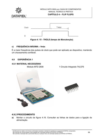 MÓDULO MTD 2608 com CAIXA DE COMPONENTES
MANUAL TEÓRICO E PRÁTICO
CAPÍTULO 4 – FLIP FLOPS
Este Manual tem por objetivo único fornecer as informações necessárias à realização de experiências no equipamento DATAPOOL correspondente.
Não é permitido seu uso para quaisquer outras finalidades sem a autorização expressa da DATAPOOL ELETRÔNICA.
Não é permitida a reprodução total ou parcial deste Manual, por quaisquer meios, sem autorização expressa da DATAPOOL ELETRÔNICA..
66
Figura 4. 15 - THOLD (tempo de Manutenção).
c) FREQUÊNCIA MÁXIMA – fmáx
É a maior frequência dos pulsos de clock que pode ser aplicado ao dispositivo, mantendo
um chaveamento confiável.
4.9 EXPERIÊNCIA 1
4.9.1 MATERIAL NECESSÁRIO
Módulo MTD 2608 1 Circuito Integrado 74LS76
4.9.2 PROCEDIMENTO
a) Montar o circuito da figura 4.16. Consultar as folhas de dados para a ligação da
alimentação.
 