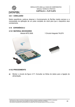MÓDULO MTD 2608 com CAIXA DE COMPONENTES
MANUAL TEÓRICO E PRÁTICO
CAPÍTULO 4 – FLIP FLOPS
Este Manual tem por objetivo único fornecer as informações necessárias à realização de experiências no equipamento DATAPOOL correspondente.
Não é permitido seu uso para quaisquer outras finalidades sem a autorização expressa da DATAPOOL ELETRÔNICA.
Não é permitida a reprodução total ou parcial deste Manual, por quaisquer meios, sem autorização expressa da DATAPOOL ELETRÔNICA..
68
4.9.1 CONCLUSÃO
Nesta experiência, pode-se observar o funcionamento do flip-flop mestre escravo e a
necessidade da aplicação de um pulso completo de clock para que o dispositivo atue
corretamente.
4.10 EXPERIÊNCIA 2
4.10.1 MATERIAL NECESSÁRIO
Módulo MTD 2608 1 Circuito Integrado 74LS74
4.10.2 PROCEDIMENTO
a) Montar o circuito da figura 4.17. Consultar as folhas de dados para a ligação da
alimentação.
 