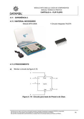 MÓDULO MTD 2608 com CAIXA DE COMPONENTES
MANUAL TEÓRICO E PRÁTICO
CAPÍTULO 4 – FLIP FLOPS
Este Manual tem por objetivo único fornecer as informações necessárias à realização de experiências no equipamento DATAPOOL correspondente.
Não é permitido seu uso para quaisquer outras finalidades sem a autorização expressa da DATAPOOL ELETRÔNICA.
Não é permitida a reprodução total ou parcial deste Manual, por quaisquer meios, sem autorização expressa da DATAPOOL ELETRÔNICA..
70
4.11 EXPERIÊNCIA 3
4.11.1 MATERIAL NECESSÁRIO
Módulo MTD 2608 1 Circuito Integrado 74LS74
4.11.2 PROCEDIMENTO
a) Montar o circuito da figura 4.19.
Figura 4. 19 - Circuito para teste do Preset e do Clear.
 