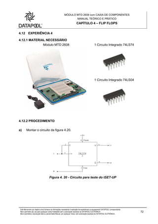MÓDULO MTD 2608 com CAIXA DE COMPONENTES
MANUAL TEÓRICO E PRÁTICO
CAPÍTULO 4 – FLIP FLOPS
Este Manual tem por objetivo único fornecer as informações necessárias à realização de experiências no equipamento DATAPOOL correspondente.
Não é permitido seu uso para quaisquer outras finalidades sem a autorização expressa da DATAPOOL ELETRÔNICA.
Não é permitida a reprodução total ou parcial deste Manual, por quaisquer meios, sem autorização expressa da DATAPOOL ELETRÔNICA..
72
4.12 EXPERIÊNCIA 4
4.12.1 MATERIAL NECESSÁRIO
Módulo MTD 2608 1 Circuito Integrado 74LS74
1 Circuito Integrado 74LS04
4.12.2 PROCEDIMENTO
a) Montar o circuito da figura 4.20.
Figura 4. 20 - Circuito para teste do tSET-UP
 