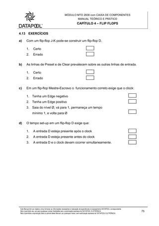 MÓDULO MTD 2608 com CAIXA DE COMPONENTES
MANUAL TEÓRICO E PRÁTICO
CAPÍTULO 4 – FLIP FLOPS
Este Manual tem por objetivo único fornecer as informações necessárias à realização de experiências no equipamento DATAPOOL correspondente.
Não é permitido seu uso para quaisquer outras finalidades sem a autorização expressa da DATAPOOL ELETRÔNICA.
Não é permitida a reprodução total ou parcial deste Manual, por quaisquer meios, sem autorização expressa da DATAPOOL ELETRÔNICA..
75
4.13 EXERCÍCIOS
a) Com um flip-flop J-K pode-se construir um flip-flop D.
1. Certo
2. Errado
b) As linhas de Preset e de Clear prevalecem sobre as outras linhas de entrada.
1. Certo
2. Errado
c) Em um flip-flop Mestre-Escravo o funcionamento correto exige que o clock:
1. Tenha um Edge negativo
2. Tenha um Edge positivo
3. Saia do nível Ø, vá para 1, permaneça um tempo
mínimo 1, e volta para Ø
d) O tempo set-up em um flip-flop D exige que:
1. A entrada D esteja presente após o clock
2. A entrada D esteja presente antes do clock
3. A entrada D e o clock devam ocorrer simultaneamente.
 