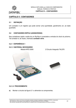 MÓDULO MTD 2608 com CAIXA DE COMPONENTES
MANUAL TEÓRICO E PRÁTICO
CAPÍTULO 5 – CONTADORES
Este Manual tem por objetivo único fornecer as informações necessárias à realização de experiências no equipamento DATAPOOL correspondente.
Não é permitido seu uso para quaisquer outras finalidades sem a autorização expressa da DATAPOOL ELETRÔNICA.
Não é permitida a reprodução total ou parcial deste Manual, por quaisquer meios, sem autorização expressa da DATAPOOL ELETRÔNICA..
77
CAPÍTULO 5 - CONTADORES
5.1 DEFINIÇÃO
Um contador é um registro que pode somar uma quantidade, geralmente um, ao dado
guardado.
5.2 CONTADORES RIPPLE (ASSINCRONO)
Nos contadores ripple a saída de um flip-flop é conectada a entrada do clock do próximo.
Tal contador é, às vezes, chamado contador série.
5.2.1 EXPERIÊNCIA 1
5.2.1.1 MATERIAL NECESSÁRIO
Módulo MTD 2608 2 Circuito Integrado 74LS76
5.2.1.2 PROCEDIMENTO
a) Montar o circuito da figura 5.1 e alimentar os componentes.
 
