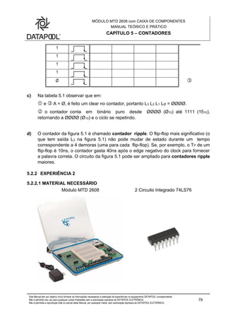 MÓDULO MTD 2608 com CAIXA DE COMPONENTES
MANUAL TEÓRICO E PRÁTICO
CAPÍTULO 5 – CONTADORES
Este Manual tem por objetivo único fornecer as informações necessárias à realização de experiências no equipamento DATAPOOL correspondente.
Não é permitido seu uso para quaisquer outras finalidades sem a autorização expressa da DATAPOOL ELETRÔNICA.
Não é permitida a reprodução total ou parcial deste Manual, por quaisquer meios, sem autorização expressa da DATAPOOL ELETRÔNICA..
79
1
1
1
1
Ø 
c) Na tabela 5.1 observar que em:
 e  A = Ø, é feito um clear no contador, portanto L3 L2 L1 LØ = ØØØØ.
 o contador conta em binário puro desde ØØØØ (Ø10) até 1111 (1510),
retornando a ØØØØ (Ø10) e o ciclo se repetindo.
d) O contador da figura 5.1 é chamado contador ripple. O flip-flop mais significativo (o
que tem saída L3 na figura 5.1) não pode mudar de estado durante um tempo
correspondente a 4 demoras (uma para cada flip-flop). Se, por exemplo, o TP de um
flip-flop é 10ns, o contador gasta 40ns após o edge negativo do clock para fornecer
a palavra correta. O circuito da figura 5.1 pode ser ampliado para contadores ripple
maiores.
5.2.2 EXPERIÊNCIA 2
5.2.2.1 MATERIAL NECESSÁRIO
Módulo MTD 2608 2 Circuito Integrado 74LS76
 