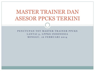 MASTER TRAINER DAN
ASESOR PPCKS TERKINI
PENUTUPAN TOT MASTER TRAINER PPCKS
LANTAI 5, LPPKS INDONESIA
MINGGU, 16 FEBRUARI 2014

 