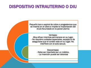 DISPOSITIVO INTRAUTERINO O DIU
Pequeño lazo o espiral de cobre o progesterona que
se inserta en el útero e impide la implantación del
óvulo fecundado en la pared uterina
Ventajas:
-Muy eficaz mientras permanece en su lugar.
- No requiere cuidados especiales, excepto el de
asegurarse que el cordón este en su lugar. No
interfiere con el acto sexual.
Desventajas:
- Debe ser insertado por un médico.
- La inserción puede ser dolorosa
 