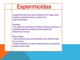 Substancias químicas que se aplican en la vagina para
impedir el paso del semen y destruir los
espermatozoides.
Ventajas:
- No requieren prescripción médica. Fáciles de aplicar. La
fertilidad regresa inmediatamente después de
discontinuar su uso.
Desventajas:
- Menos efectivo que otros métodos. Son efectivos sólo
por una hora.
- Deben aplicarse una hora antes del coito y re-aplicarse
antes de cada coito.
 