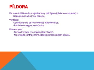 PÍLDORA
Formas sintéticas de progesterona y estrógeno (píldora compuesta) o
progesterona sólo (mini-píldora).
Ventajas:
-Constituye uno de los métodos más efectivos.
- Fácil de conseguir, económico.
Desventajas:
- Deben tomarse con regularidad (diario).
- No protege contra enfermedades de transmisión sexual.
 