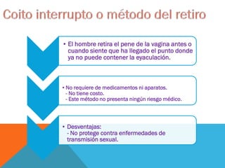 • El hombre retira el pene de la vagina antes o
cuando siente que ha llegado el punto donde
ya no puede contener la eyaculación.
•No requiere de medicamentos ni aparatos.
- No tiene costo.
- Este método no presenta ningún riesgo médico.
• Desventajas:
- No protege contra enfermedades de
transmisión sexual.
 