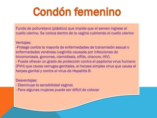 Funda de poliuretano (plástico) que impide que el semen ingrese al
cuello uterino. Se coloca dentro de la vagina cubriendo el cuello uterino
Ventajas:
-Protege contra la mayoría de enfermedades de transmisión sexual o
enfermedades venéreas (vaginitis causada por infecciones de
tricomoniasis, gonorrea, clamidiasis, sífilis, chancro, HIV).
- Puede ofrecer un grado de protección contra el papiloma virus humano
(PVH) que causa verrugas genitales, el herpes simplex virus que causa el
herpes genital y contra el virus de Hepatitis B.
Desventajas:
- Disminuye la sensibilidad vaginal.
- Para algunas mujeres puede ser difícil de colocar
 