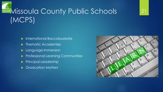 Missoula County Public Schools 
(MCPS) 
 International Baccalaureate 
 Thematic Academies 
 Language Immersion 
 Professional Learning Communities 
 Principal Leadership 
 Graduation Matters 
21 
 