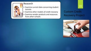 Research 
• Examine current data concerning student 
success 
• Examine other models of credit recovery 
• Examine vendor products and resources 
from other schools 
22 
Custom Credit 
Recovery Project 
 
