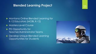 Blended Learning Project 
 Montana Online Blended Learning for 
K-12 Educators (MOBL K-12) 
 Masters-Level Course 
 PD Opportunity for 
Teacher/Administrator Teams 
 Develop Unique Blended Learning 
Opportunities for Students 
25 
 