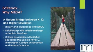 A Natural Bridge between K-12 
and Higher Education 
• History and experience with NROC 
• Relationship with middle and high 
schools in Montana 
• Unique association with Higher 
Education through the Phyllis J. 
Washington College of Education 
and Human Sciences 
 