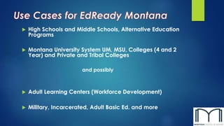  High Schools and Middle Schools, Alternative Education 
Programs 
 Montana University System UM, MSU, Colleges (4 and 2 
Year) and Private and Tribal Colleges 
and possibly 
 Adult Learning Centers (Workforce Development) 
 Military, Incarcerated, Adult Basic Ed. and more 
 