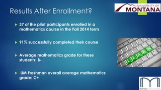 Results After Enrollment? 
 37 of the pilot participants enrolled in a 
mathematics course in the Fall 2014 term 
 91% successfully completed their course 
 Average mathematics grade for these 
students: B- 
 UM Freshman overall average mathematics 
grade: C+ 
 