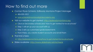 How to find out more 
 Contact Ryan Schrenk, EdReady Montana Project Manager 
 406-203-1812 
 ryan.schrenk@montanadigitalacademy.org 
 Visit our website to get started: http://edreadymontana.org 
 Click on Secondary schools and “how to get started for local schools” 
 Step 1 will set up your account with us 
 Step 2 sets up customized goals/assessments 
 From there, you create student accounts and enroll them 
 That link is here: 
 http://edreadymontana.org/how-to-get-started-for-local-schools/ 
 Slides available: http://www.slideshare.net/rschrenk 
 
