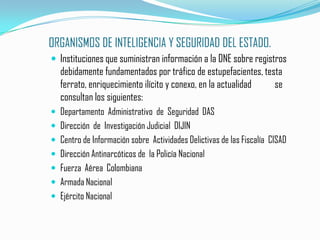 ORGANISMOS DE INTELIGENCIA Y SEGURIDAD DEL ESTADO.Instituciones que suministran información a la DNE sobre registros debidamente fundamentados por tráfico de estupefacientes, testa ferrato, enriquecimiento ilícito y conexo, en la actualidad  	se consultan los siguientes:Departamento  Administrativo  de  Seguridad  DASDirección  de  Investigación Judicial  DIJINCentro de Información sobre  Actividades Delictivas de las Fiscalía  CISADDirección Antinarcóticos de  la Policía NacionalFuerza  Aérea  ColombianaArmada NacionalEjército Nacional