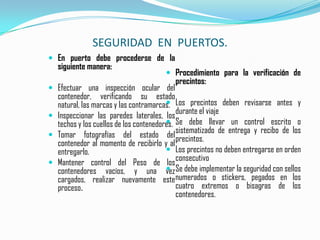 SEGURIDAD  EN  PUERTOS.En puerto debe procederse de la siguiente manera:Efectuar una inspección ocular del     contenedor, verificando su estado natural, las marcas y las contramarcas.Inspeccionar las paredes laterales, los techos y los cuellos de los contenedores.   Tomar fotografías del estado del contenedor al momento de recibirlo y al entregarlo.Mantener control del Peso de los contenedores vacíos, y una vez cargados, realizar nuevamente este proceso.Procedimiento para la verificación de precintos:Los precintos deben revisarse antes y durante el viajeSe debe llevar un control escrito o sistematizado de entrega y recibo de los precintos.Los precintos no deben entregarse en orden consecutivoSe debe implementar la seguridad con sellos numerados o stickers, pegados en los cuatro extremos o bisagras de los contenedores.
