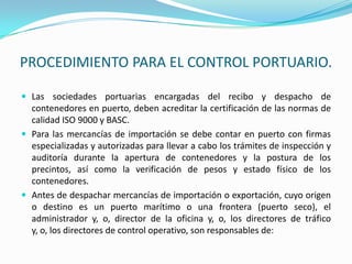 PROCEDIMIENTO PARA EL CONTROL PORTUARIO.Las sociedades portuarias encargadas del recibo y despacho de contenedores en puerto, deben acreditar la certificación de las normas de calidad ISO 9000 y BASC.Para las mercancías de importación se debe contar en puerto con firmas especializadas y autorizadas para llevar a cabo los trámites de inspección y auditoría durante la apertura de contenedores y la postura de los precintos, así como la verificación de pesos y estado físico de los contenedores.Antes de despachar mercancías de importación o exportación, cuyo origen o destino es un puerto marítimo o una frontera (puerto seco), el administrador y, o, director de la oficina y, o, los directores de tráfico y, o, los directores de control operativo, son responsables de: