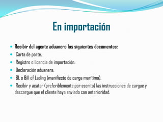 En importaciónRecibir del agente aduanero los siguientes documentos: Carta de porte. Registro o licencia de importación. Declaración aduanera. BL o Bill of Lading (manifiesto de carga marítimo). Recibir y acatar (preferiblemente por escrito) las instrucciones de cargue y descargue que el cliente haya enviado con anterioridad.