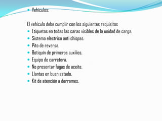 Vehículos: El vehículo debe cumplir con los siguientes requisitosEtiquetas en todas las caras visibles de la unidad de carga.Sistema eléctrico anti chispas.Pito de reversa.Botiquín de primeros auxilios.Equipo de carretera.No presentar fugas de aceite.Llantas en buen estado.Kit de atención a derrames.