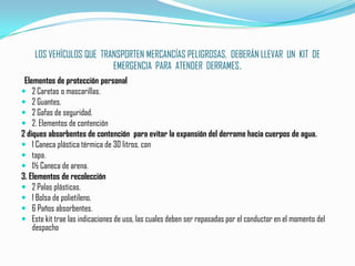 LOS VEHÍCULOS QUE  TRANSPORTEN MERCANCÍAS PELIGROSAS,  DEBERÁN LLEVAR  UN  KIT  DE  EMERGENCIA  PARA  ATENDER  DERRAMES.Elementos de protección personal2 Caretas o mascarillas.2 Guantes.2 Gafas de seguridad.2. Elementos de contención2 diques absorbentes de contención  para evitar la expansión del derrame hacia cuerpos de agua.1 Caneca plástica térmica de 30 litros, contapa.1½ Caneca de arena.3. Elementos de recolección2 Palas plásticas.1 Bolsa de polietileno.6 Paños absorbentes.Este kit trae las indicaciones de uso, las cuales deben ser repasadas por el conductor en el momento del despacho