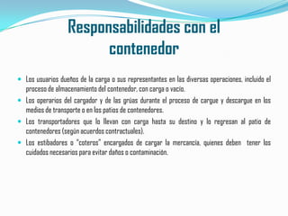 Responsabilidades con elcontenedorLos usuarios dueños de la carga o sus representantes en las diversas operaciones, incluido el proceso de almacenamiento del contenedor, con carga o vacío.Los operarios del cargador y de las grúas durante el proceso de cargue y descargue en los medios de transporte o en los patios de contenedores.Los transportadores que lo llevan con carga hasta su destino y lo regresan al patio de contenedores (según acuerdos contractuales).Los estibadores o “coteros” encargados de cargar la mercancía, quienes deben  tener los cuidados necesarios para evitar daños o contaminación.