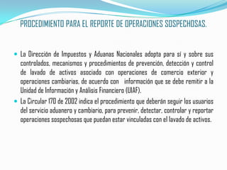 PROCEDIMIENTO PARA EL REPORTE DE OPERACIONES SOSPECHOSAS.La Dirección de Impuestos y Aduanas Nacionales adopta para sí y sobre sus controlados, mecanismos y procedimientos de prevención, detección y control de lavado de activos asociado con operaciones de comercio exterior y operaciones cambiarias, de acuerdo con   información que se debe remitir a la Unidad de Información y Análisis Financiero (UIAF).La Circular 170 de 2002 indica el procedimiento que deberán seguir los usuarios del servicio aduanero y cambiario, para prevenir, detectar, controlar y reportar operaciones sospechosas que puedan estar vinculadas con el lavado de activos.