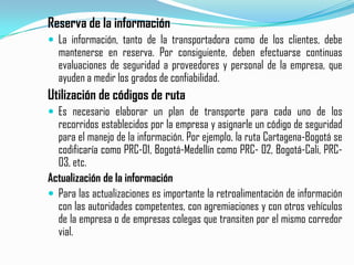 Reserva de la informaciónLa información, tanto de la transportadora como de los clientes, debe mantenerse en reserva. Por consiguiente, deben efectuarse continuas  evaluaciones de seguridad a proveedores y personal de la empresa, que ayuden a medir los grados de confiabilidad.Utilización de códigos de rutaEs necesario elaborar un plan de transporte para cada uno de los recorridos establecidos por la empresa y asignarle un código de seguridad para el manejo de la información. Por ejemplo, la ruta Cartagena-Bogotá se codificaría como PRC-01, Bogotá-Medellín como PRC- 02, Bogotá-Cali, PRC-03, etc.Actualización de la informaciónPara las actualizaciones es importante la retroalimentación de información con las autoridades competentes, con agremiaciones y con otros vehículos de la empresa o de empresas colegas que transiten por el mismo corredor vial.