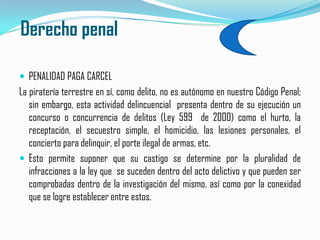  Derecho penalPENALIDAD PAGA CARCEL La piratería terrestre en sí, como delito, no es autónomo en nuestro Código Penal; sin embargo, esta actividad delincuencial  presenta dentro de su ejecución un concurso o concurrencia de delitos (Ley 599  de 2000) como el hurto, la receptación, el secuestro simple, el homicidio, las lesiones personales, el concierto para delinquir, el porte ilegal de armas, etc.Esto permite suponer que su castigo se determine por la pluralidad de infracciones a la ley que  se suceden dentro del acto delictivo y que pueden ser comprobadas dentro de la investigación del mismo, así como por la conexidad que se logre establecer entre estos.