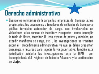 Derecho administrativoCuando los remitentes de la carga, las  empresas de  transporte, los propietarios, los poseedores o tenedores de vehículos de transporte público terrestre automotor de carga, son involucrados en violaciones  a las normas de tránsito y transporte – como incumplir la tabla de fletes, transitar 14  con exceso de pesos y medidas, no  expedir manifiesto de carga, etc.–, las investigaciones se tramitan según el  procedimiento administrativo, ya que se deben presentar descargos y recursos para  agotar la vía gubernativa. También esta  jurisdicción adelanta las investigaciones ante la DIAN  por  incumplimiento del  Régimen de Tránsito Aduanero y la continuación de viaje.