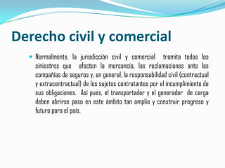 Derecho civil y comercialNormalmente, la jurisdicción civil y comercial  tramita todos los siniestros que  afecten la mercancía, las reclamaciones ante las compañías de seguros y, en general, la responsabilidad civil (contractual y extracontractual) de los sujetos contratantes por el incumplimiento de sus obligaciones.  Así pues, el transportador y el generador  de carga deben abrirse paso en este ámbito tan amplio y construir progreso y futuro para el país.
