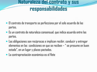 Naturaleza del contrato y sus responsabilidadesEl contrato de transporte se perfecciona por el solo acuerdo de las partes.Es un contrato de naturaleza consensual, que indica acuerdo entre las partes.Las obligaciones son recíprocas e implican recibir, conducir y entregar elementos en las  condiciones en que se reciben – “ se presume en buen estado”, en un lugar y plazos pactados.La contraprestación económica es el flete